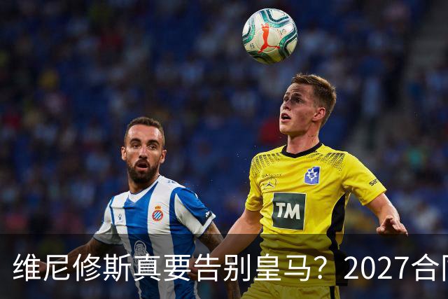 维尼修斯真要告别皇马？2027合同年的致命诱惑